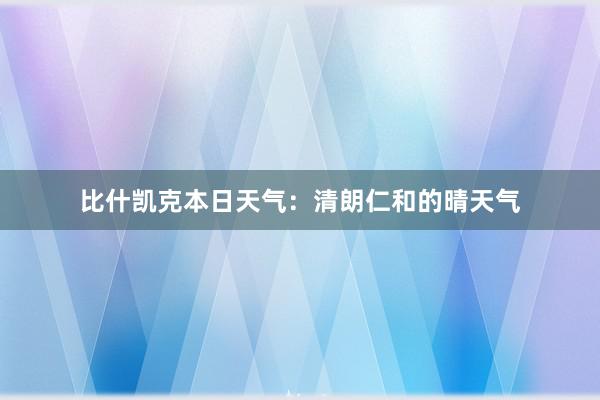 比什凯克本日天气：清朗仁和的晴天气